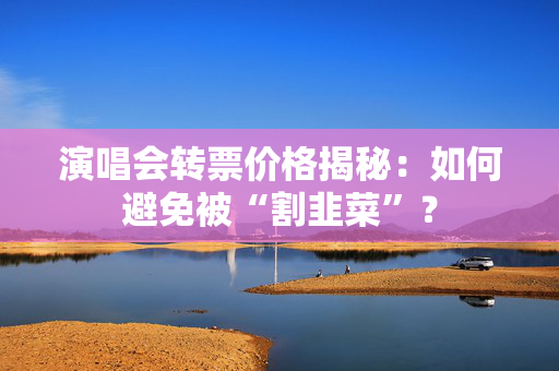 演唱会转票价格揭秘：如何避免被“割韭菜”？