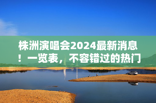 株洲演唱会2024最新消息！一览表，不容错过的热门演出
