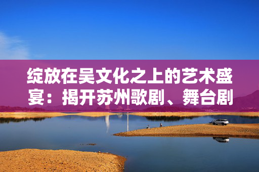绽放在吴文化之上的艺术盛宴：揭开苏州歌剧、舞台剧与话剧的魅力-第1张图片-票100