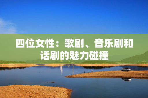 四位女性：歌剧、音乐剧和话剧的魅力碰撞-第1张图片-票100