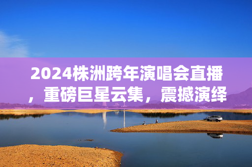 2024株洲跨年演唱会直播，重磅巨星云集，震撼演绎一触即发！