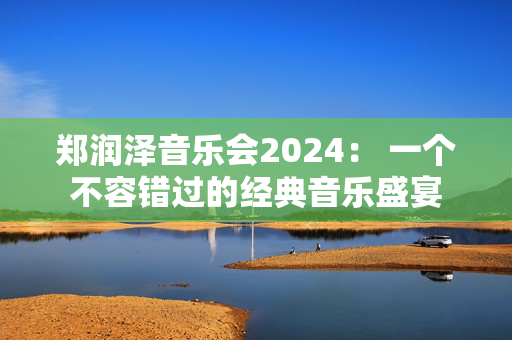 郑润泽音乐会2024： 一个不容错过的经典音乐盛宴-第1张图片-票100