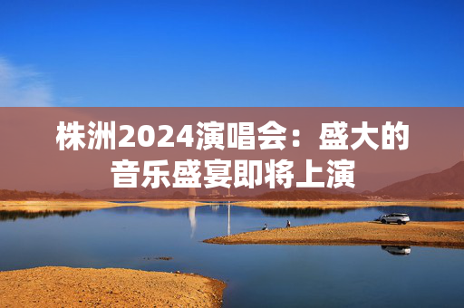 株洲2024演唱会：盛大的音乐盛宴即将上演