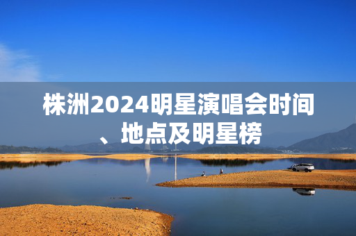 株洲2024明星演唱会时间、地点及明星榜