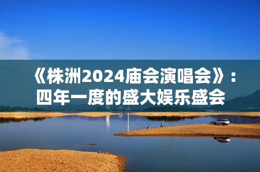 《株洲2024庙会演唱会》：四年一度的盛大娱乐盛会