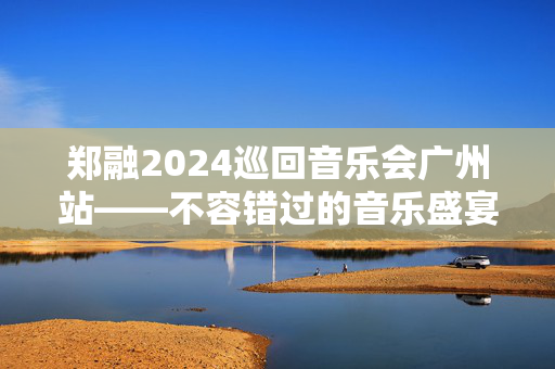 郑融2024巡回音乐会广州站——不容错过的音乐盛宴-第1张图片-票100
