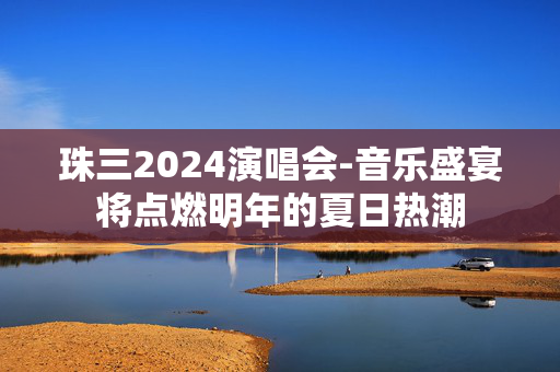 珠三2024演唱会-音乐盛宴将点燃明年的夏日热潮
