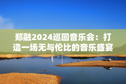 郑融2024巡回音乐会：打造一场无与伦比的音乐盛宴-第1张图片-票100