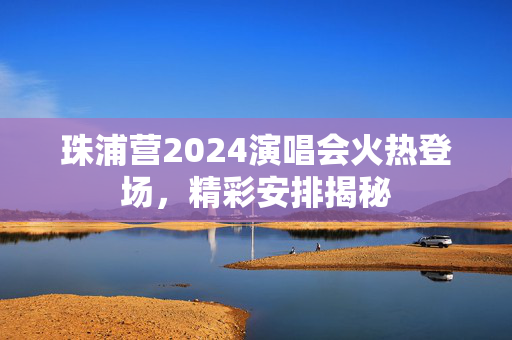 珠浦营2024演唱会火热登场，精彩安排揭秘