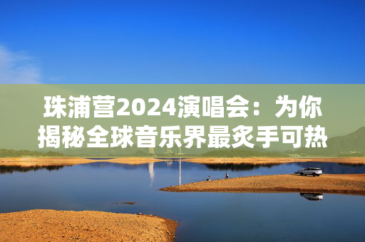珠浦营2024演唱会：为你揭秘全球音乐界最炙手可热的盛事