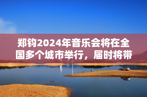郑钧2024年音乐会将在全国多个城市举行，届时将带来一场无与伦比的音乐盛宴-第1张图片-票100