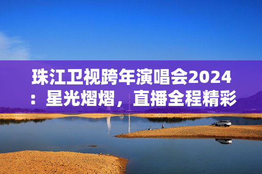 珠江卫视跨年演唱会2024：星光熠熠，直播全程精彩呈现