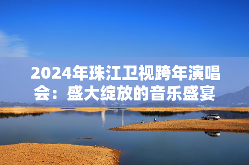 2024年珠江卫视跨年演唱会：盛大绽放的音乐盛宴