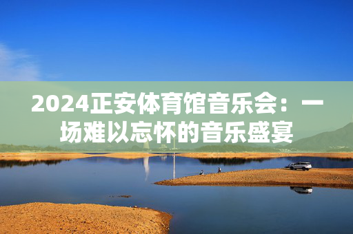 2024正安体育馆音乐会：一场难以忘怀的音乐盛宴-第1张图片-票100