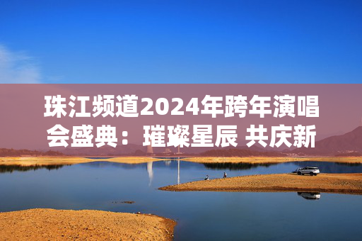 珠江频道2024年跨年演唱会盛典：璀璨星辰 共庆新年