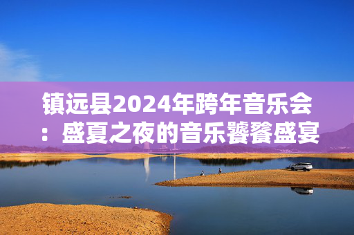 镇远县2024年跨年音乐会：盛夏之夜的音乐饕餮盛宴-第1张图片-票100