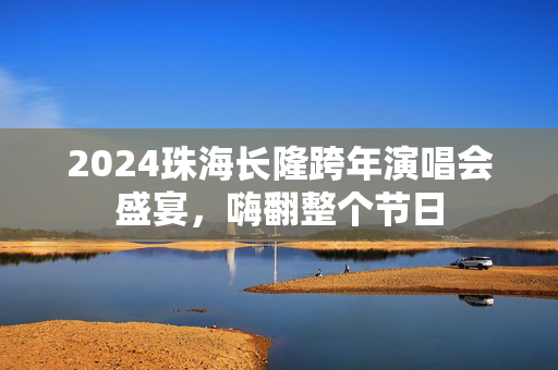 2024珠海长隆跨年演唱会盛宴，嗨翻整个节日