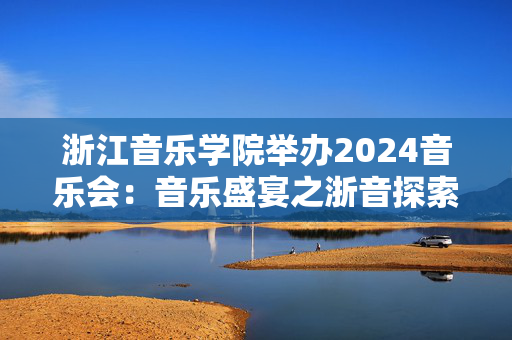 浙江音乐学院举办2024音乐会：音乐盛宴之浙音探索与狂热-第1张图片-票100