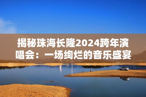揭秘珠海长隆2024跨年演唱会：一场绚烂的音乐盛宴