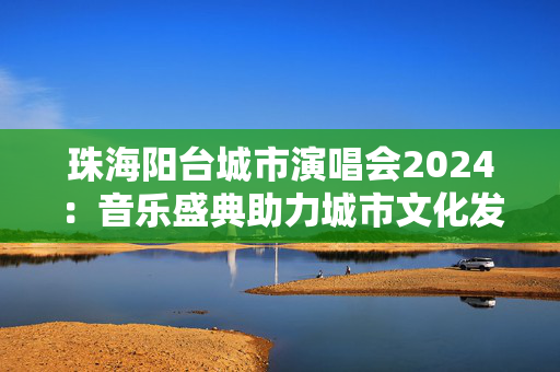 珠海阳台城市演唱会2024：音乐盛典助力城市文化发展