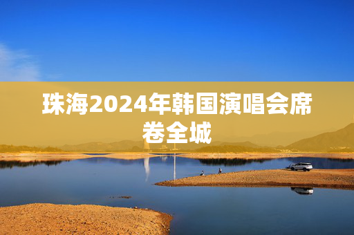 珠海2024年韩国演唱会席卷全城