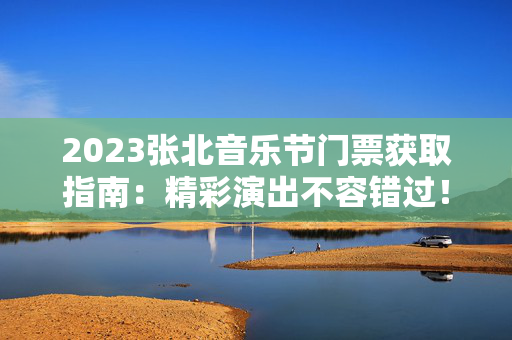 2023张北音乐节门票获取指南：精彩演出不容错过！