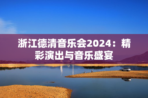 浙江德清音乐会2024：精彩演出与音乐盛宴-第1张图片-票100