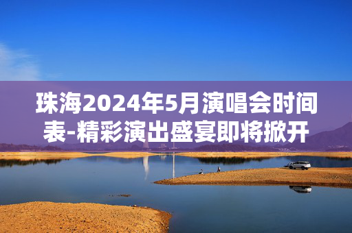 珠海2024年5月演唱会时间表-精彩演出盛宴即将掀开序幕