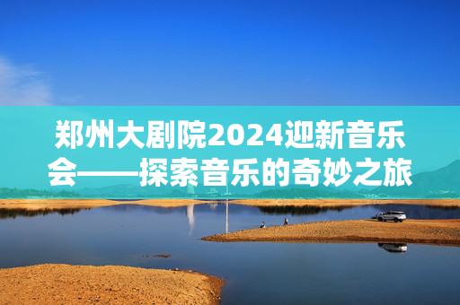 郑州大剧院2024迎新音乐会——探索音乐的奇妙之旅-第1张图片-票100