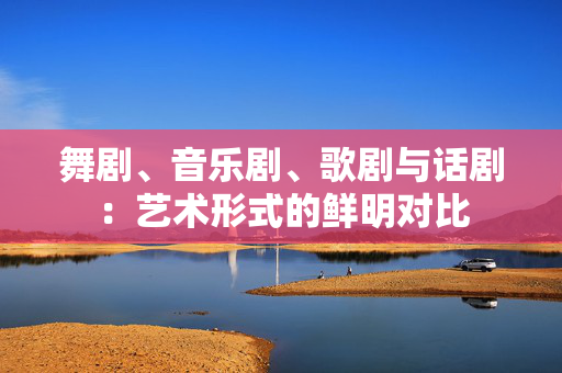 舞剧、音乐剧、歌剧与话剧：艺术形式的鲜明对比