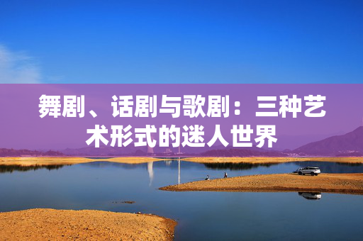 舞剧、话剧与歌剧：三种艺术形式的迷人世界