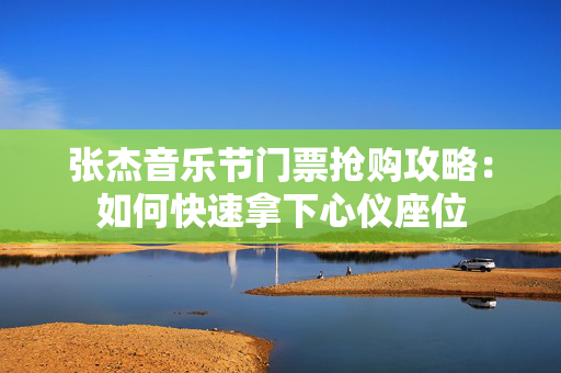 张杰音乐节门票抢购攻略：如何快速拿下心仪座位