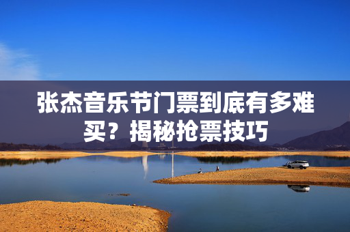 张杰音乐节门票到底有多难买？揭秘抢票技巧