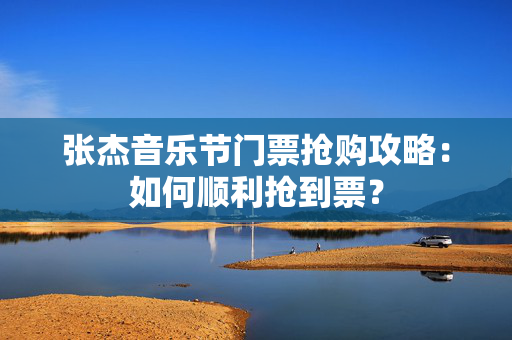 张杰音乐节门票抢购攻略：如何顺利抢到票？