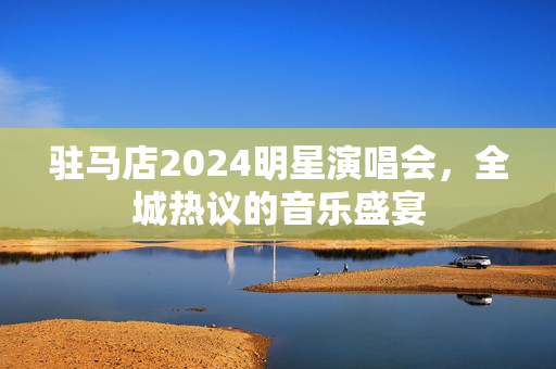 驻马店2024明星演唱会，全城热议的音乐盛宴