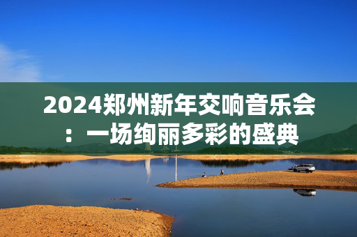 2024郑州新年交响音乐会：一场绚丽多彩的盛典-第1张图片-票100
