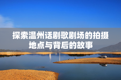 探索温州话剧歌剧场的拍摄地点与背后的故事