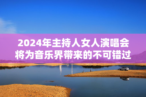 2024年主持人女人演唱会将为音乐界带来的不可错过的盛事