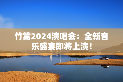 竹篙2024演唱会：全新音乐盛宴即将上演！