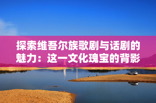 探索维吾尔族歌剧与话剧的魅力：这一文化瑰宝的背影