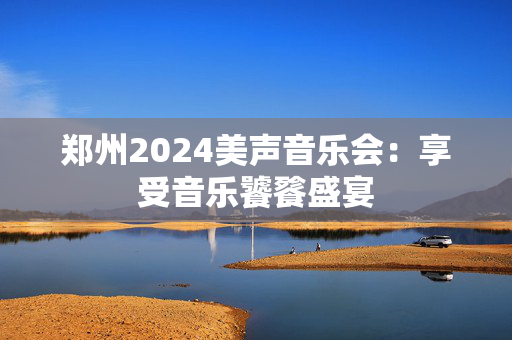 郑州2024美声音乐会：享受音乐饕餮盛宴-第1张图片-票100