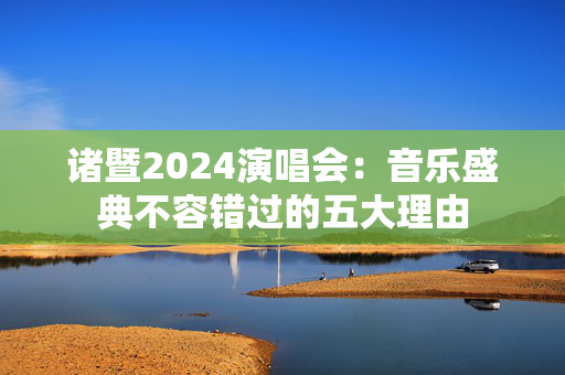 诸暨2024演唱会：音乐盛典不容错过的五大理由