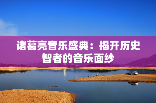 诸葛亮音乐盛典：揭开历史智者的音乐面纱