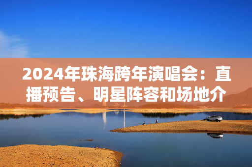 2024年珠海跨年演唱会：直播预告、明星阵容和场地介绍