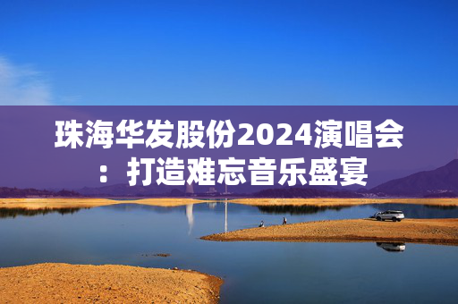 珠海华发股份2024演唱会：打造难忘音乐盛宴