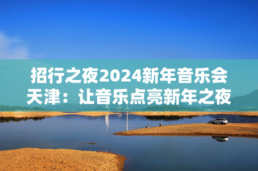 招行之夜2024新年音乐会天津：让音乐点亮新年之夜-第1张图片-票100