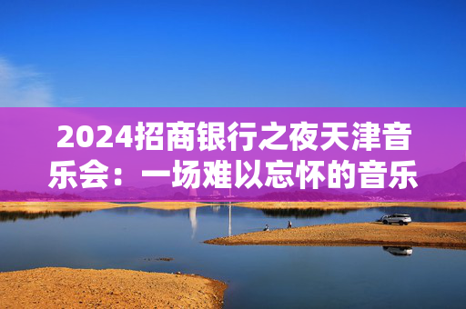 2024招商银行之夜天津音乐会：一场难以忘怀的音乐盛宴-第1张图片-票100