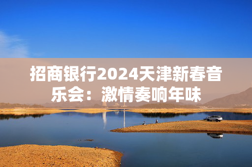 招商银行2024天津新春音乐会：激情奏响年味-第1张图片-票100