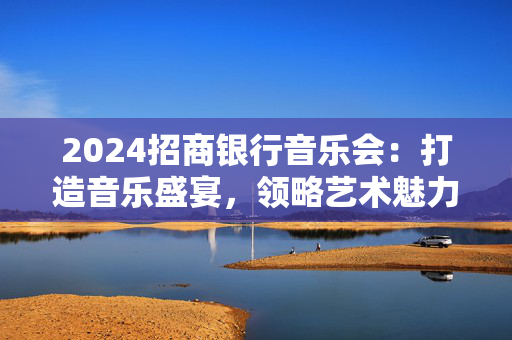2024招商银行音乐会：打造音乐盛宴，领略艺术魅力-第1张图片-票100