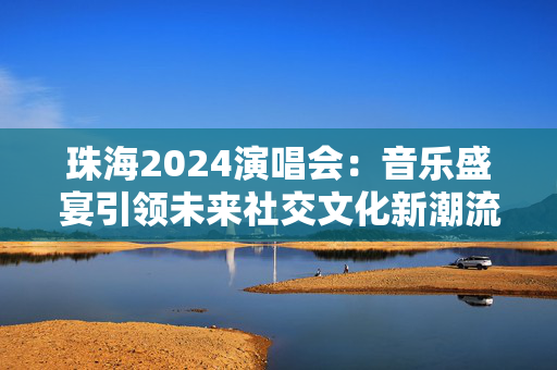 珠海2024演唱会：音乐盛宴引领未来社交文化新潮流